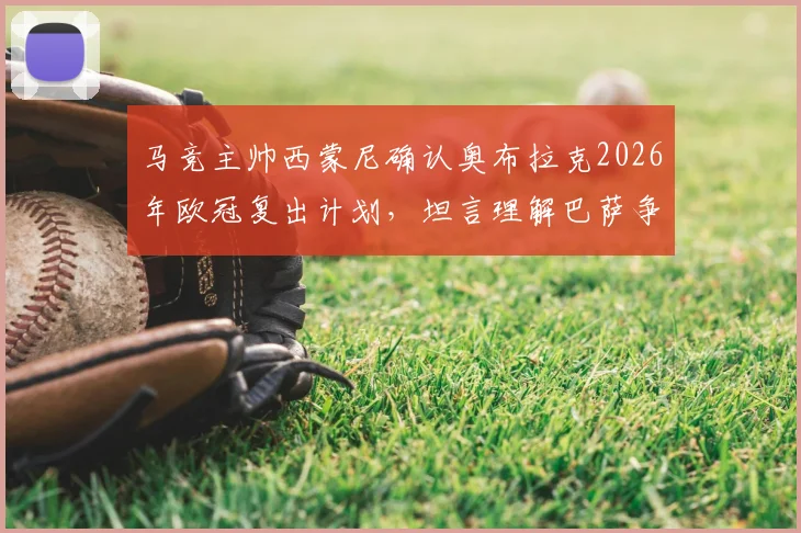 马竞主帅西蒙尼确认奥布拉克2026年欧冠复出计划，坦言理解巴萨争议判罚后的立场与球迷关切