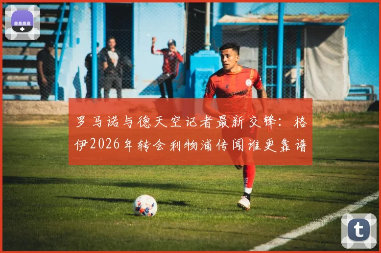 罗马诺与德天空记者最新交锋：格伊2026年转会利物浦传闻谁更靠谱？深度解析两大神记恩怨