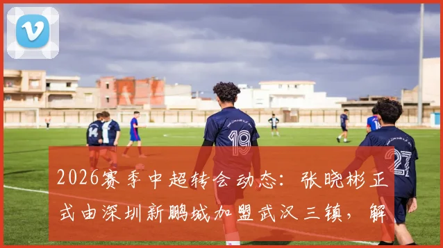 2026赛季中超转会动态:张晓彬正式由深圳新鹏城加盟武汉三镇,解析其技术特点与战术影响