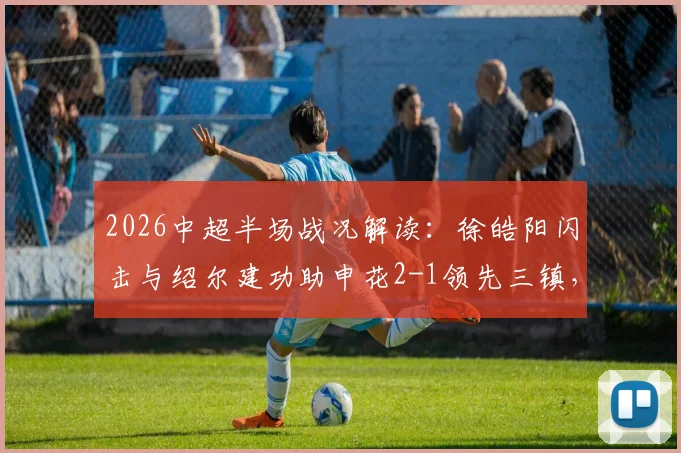 2026中超半场战况解读：徐皓阳闪击与绍尔建功助申花2-1领先三镇，关键进球过程全解析