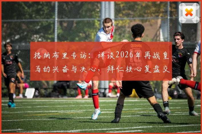 格纳布里专访:详谈2026年再战皇马的兴奋与决心,拜仁核心复盘交锋历史并展望胜机