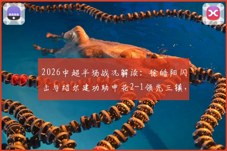 2026中超半场战况解读:徐皓阳闪击与绍尔建功助申花2-1领先三镇,关键进球过程全解析
