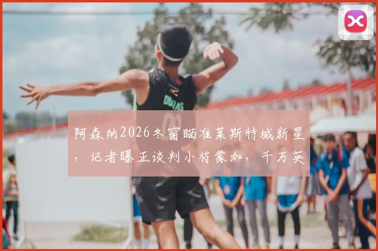 阿森纳2026冬窗瞄准莱斯特城新星，记者曝正谈判小将蒙加，千万英镑转会费引发关注