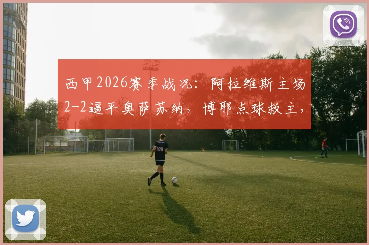 西甲2026赛季战况：阿拉维斯主场2-2逼平奥萨苏纳，博耶点球救主，详解保级形势关键战