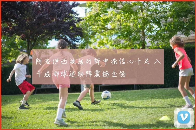 阿洛伊西放话对阵申花信心十足 八千成都球迷助阵震撼全场