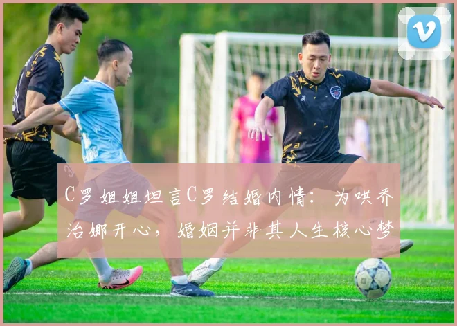 C罗姐姐坦言C罗结婚内情：为哄乔治娜开心，婚姻并非其人生核心梦想