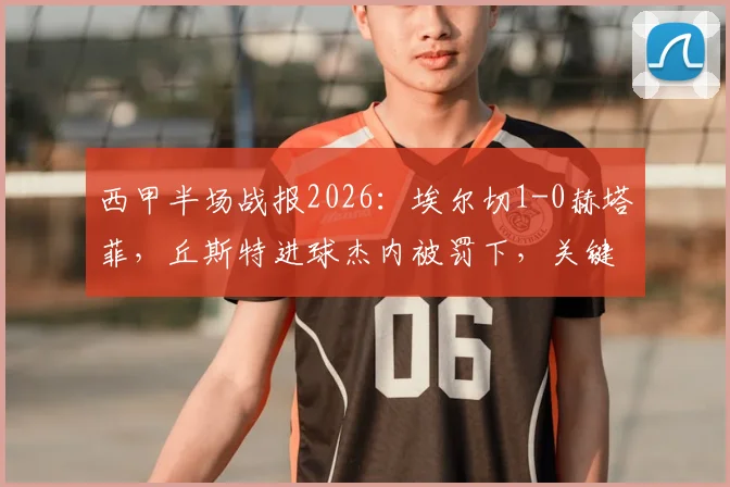 西甲半场战报2026：埃尔切1-0赫塔菲，丘斯特进球杰内被罚下，关键比赛细节分析