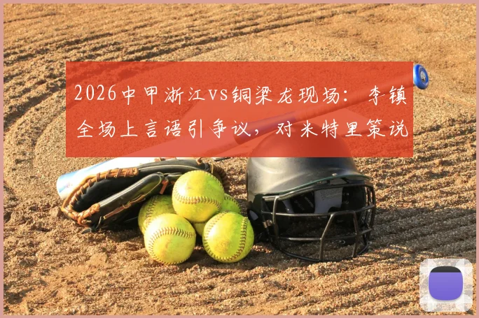 2026中甲浙江vs铜梁龙现场:李镇全场上言语引争议,对米特里策说了什么?裁判如何判罚?