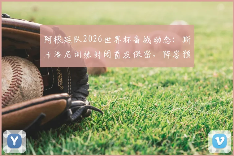 阿根廷队2026世界杯备战动态：斯卡洛尼训练封闭首发保密，阵容预计仅做微调引关注