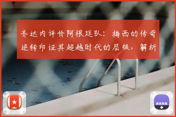 齐达内评价阿根廷队:梅西的传奇逆转印证其超越时代的层级,解析足球巨星的作为