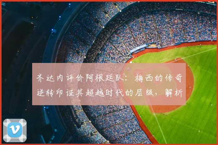 齐达内评价阿根廷队：梅西的传奇逆转印证其超越时代的层级，解析足球巨星的作为