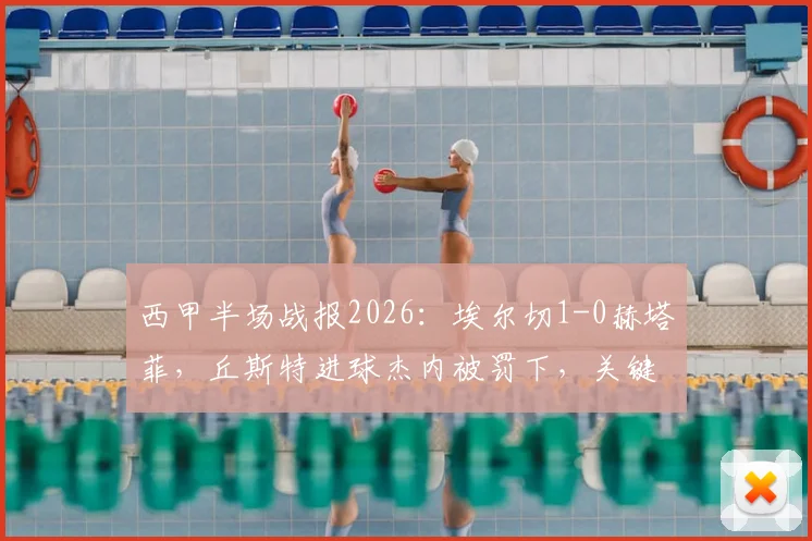 西甲半场战报2026:埃尔切1-0赫塔菲,丘斯特进球杰内被罚下,关键比赛细节分析