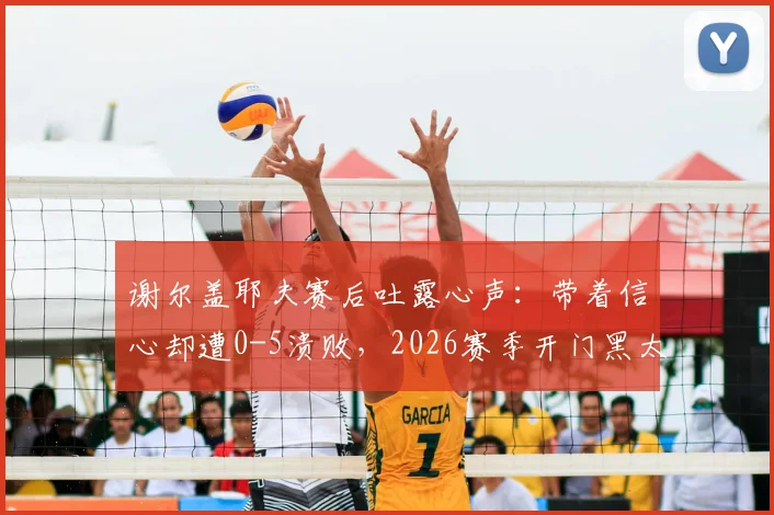 谢尔盖耶夫赛后吐露心声：带着信心却遭0-5溃败，2026赛季开门黑太痛心