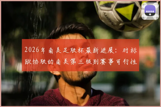 2026年南美足联杯最新进展:对标欧协联的南美第三级别赛事可行性评估报告深度解读