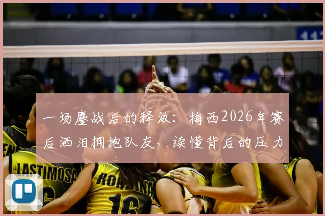 一场鏖战后的释放:梅西2026年赛后洒泪拥抱队友,读懂背后的压力与荣光