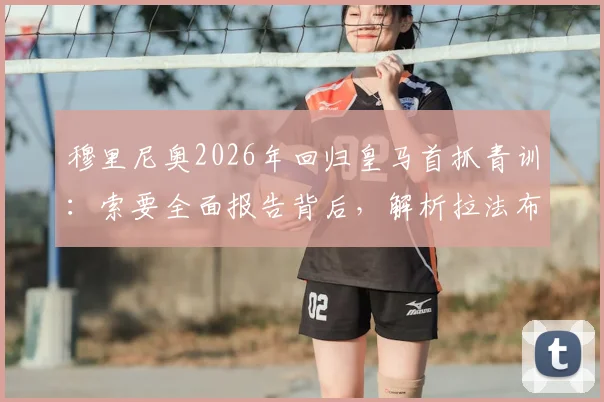 穆里尼奥2026年回归皇马首抓青训：索要全面报告背后，解析拉法布里卡现状与未来计划