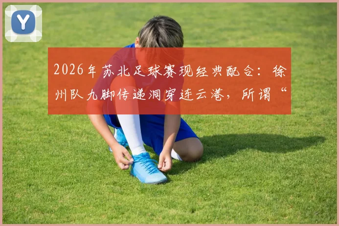2026年苏北足球赛现经典配合:徐州队九脚传递洞穿连云港,所谓“夏普兄弟”实为“一鸣连线”