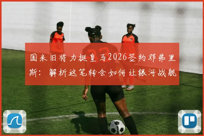 国米旧将力挺皇马2026签约邓弗里斯：解析这笔转会如何让银河战舰防线迎来质变