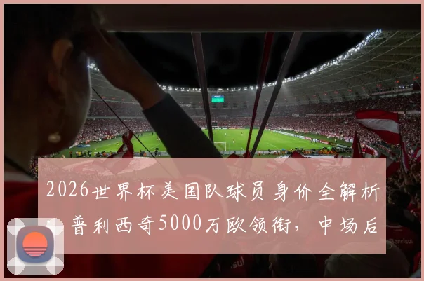 2026世界杯美国队球员身价全解析:普利西奇5000万欧领衔,中场后防价值几何,附年轻球员潜力评估
