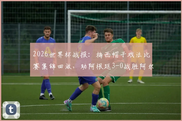 2026世界杯战报:梅西帽子戏法比赛集锦回放,助阿根廷3-0战胜阿尔及利亚并追平克洛泽进球纪录