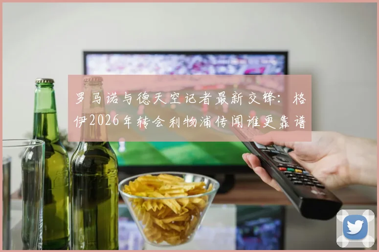 罗马诺与德天空记者最新交锋:格伊2026年转会利物浦传闻谁更靠谱?深度解析两大神记恩怨