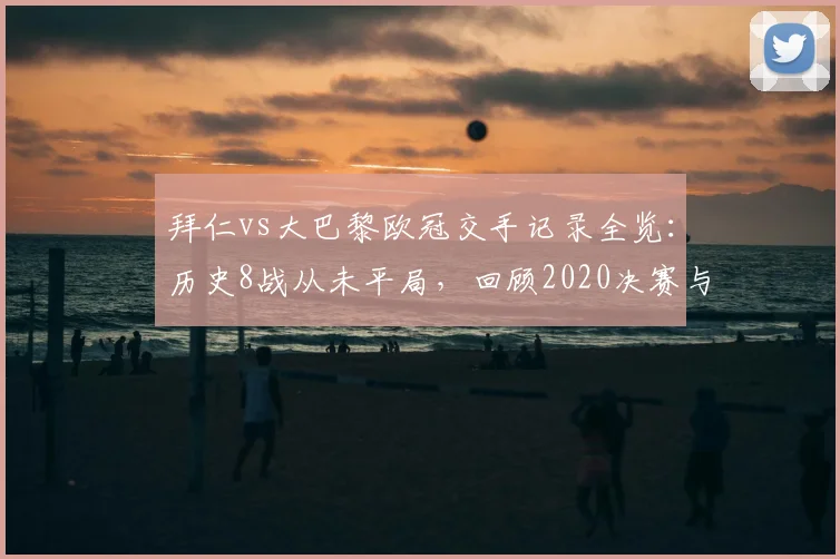 拜仁vs大巴黎欧冠交手记录全览:历史8战从未平局,回顾2020决赛与晋级之路预测分析