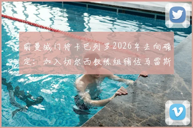 前曼城门将卡巴列罗2026年去向确定：加入切尔西教练组辅佐马雷斯卡，解析其转型之路