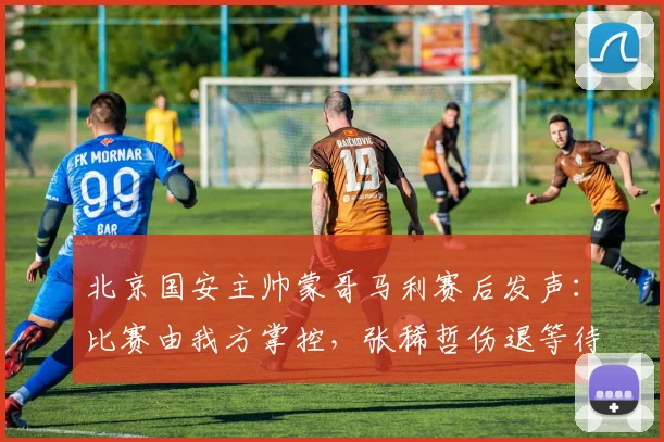 北京国安主帅蒙哥马利赛后发声:比赛由我方掌控,张稀哲伤退等待详细检查,2026赛季开局悬念丛生