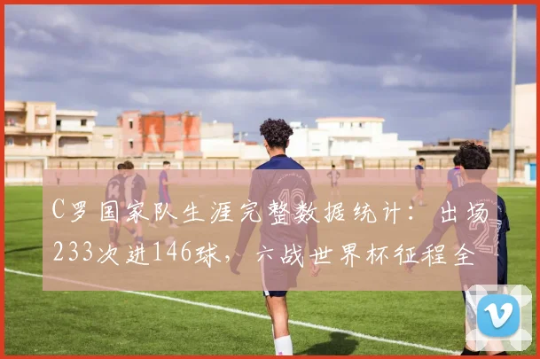 C罗国家队生涯完整数据统计：出场233次进146球，六战世界杯征程全回顾，展望2026