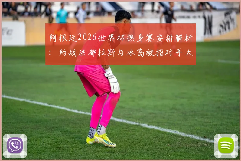 阿根廷2026世界杯热身赛安排解析：约战洪都拉斯与冰岛被指对手太弱，球队备战策略遭西媒质疑