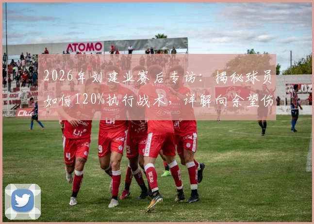 2026年刘建业赛后专访：揭秘球员如何120%执行战术，详解向余望伤情恢复进展