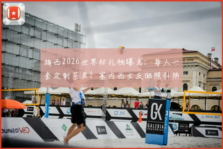 梅西2026世界杯礼物曝光:每人一套定制茶具!塞内西女友晒照引热议,阿根廷队内氛围揭秘