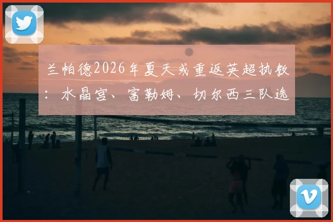 兰帕德2026年夏天或重返英超执教：水晶宫、富勒姆、切尔西三队选帅动态深度解析