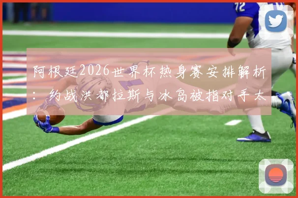 阿根廷2026世界杯热身赛安排解析:约战洪都拉斯与冰岛被指对手太弱,球队备战策略遭西媒质疑