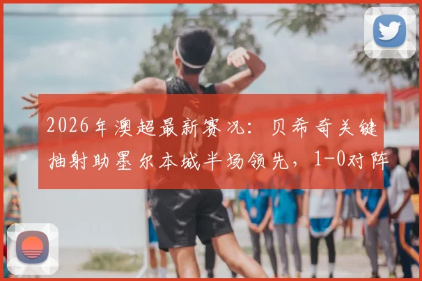 2026年澳超最新赛况:贝希奇关键抽射助墨尔本城半场领先,1-0对阵惠灵顿凤凰战术看点分析