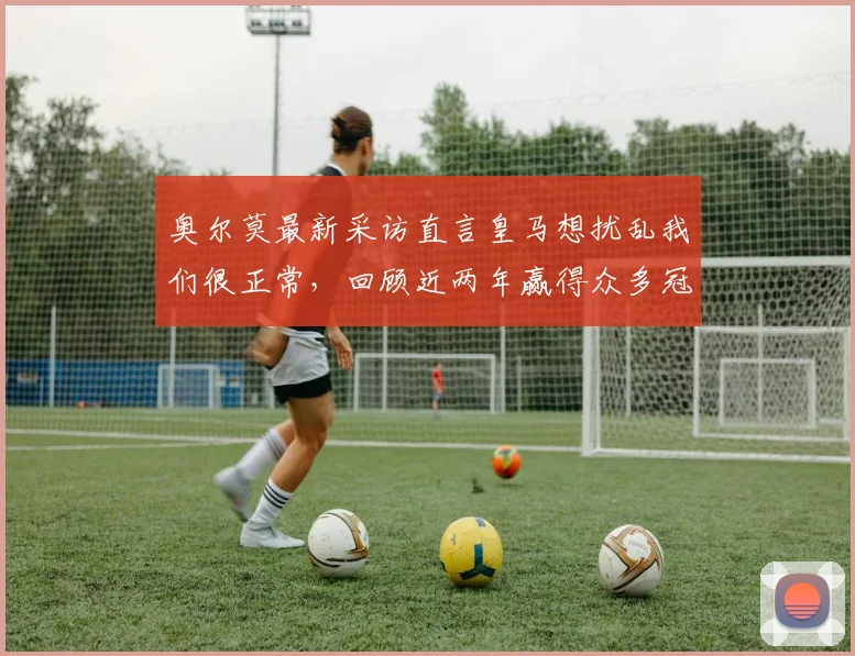 奥尔莫最新采访直言皇马想扰乱我们很正常,回顾近两年赢得众多冠军历程