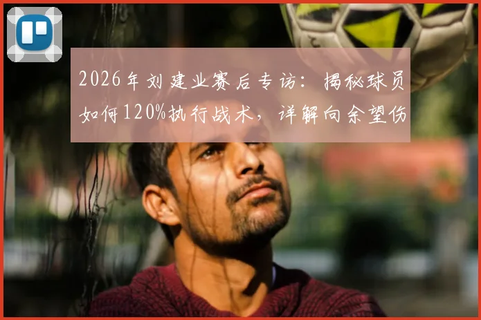 2026年刘建业赛后专访:揭秘球员如何120%执行战术,详解向余望伤情恢复进展