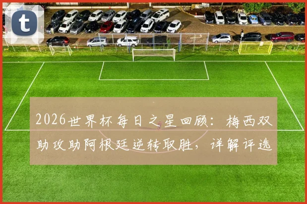 2026世界杯每日之星回顾：梅西双助攻助阿根廷逆转取胜，详解评选规则与球星高光集锦