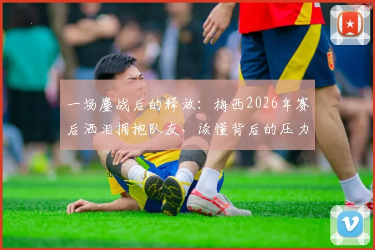 一场鏖战后的释放：梅西2026年赛后洒泪拥抱队友，读懂背后的压力与荣光