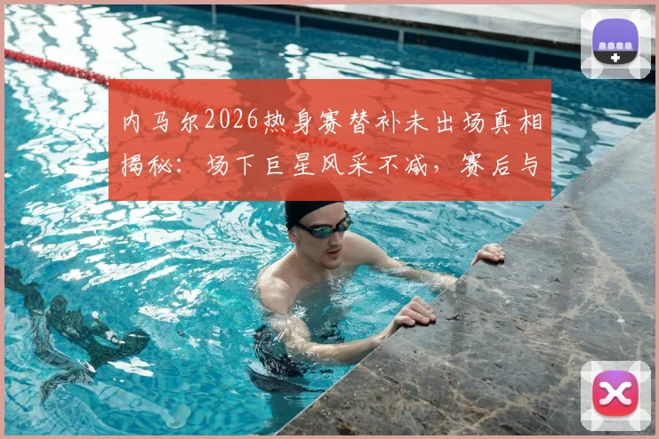 内马尔2026热身赛替补未出场真相揭秘：场下巨星风采不减，赛后与对手教练球员亲密合影引热议