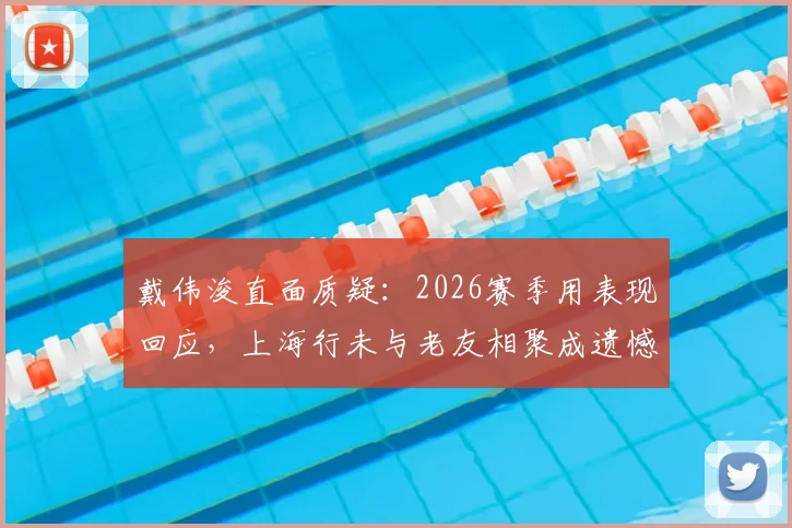 戴伟浚直面质疑:2026赛季用表现回应,上海行未与老友相聚成遗憾