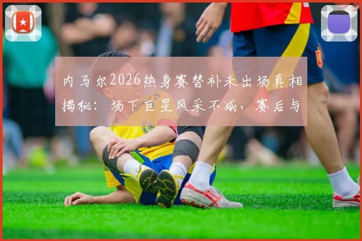 内马尔2026热身赛替补未出场真相揭秘:场下巨星风采不减,赛后与对手教练球员亲密合影引热议