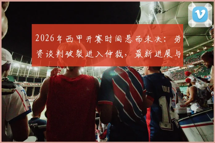 2026年西甲开赛时间悬而未决:劳资谈判破裂进入仲裁,最新进展与赛程影响解读