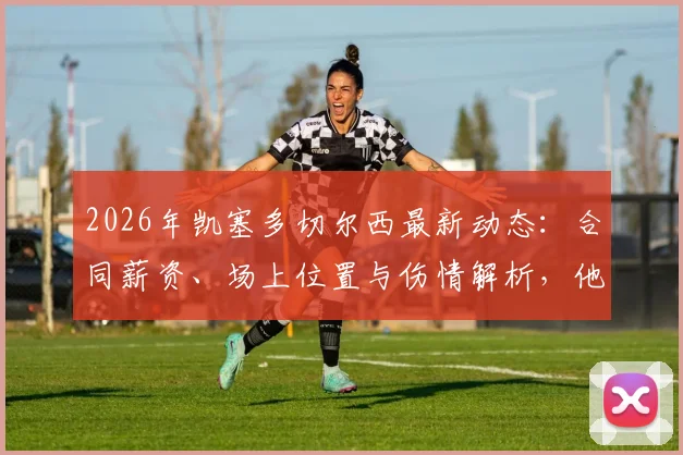 2026年凯塞多切尔西最新动态：合同薪资、场上位置与伤情解析，他的蓝军传奇之路现状如何