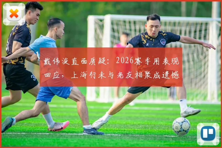 戴伟浚直面质疑：2026赛季用表现回应，上海行未与老友相聚成遗憾