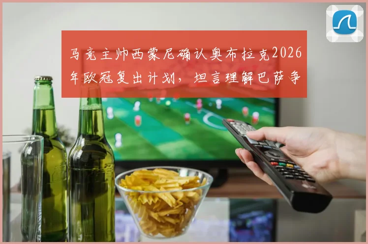 马竞主帅西蒙尼确认奥布拉克2026年欧冠复出计划,坦言理解巴萨争议判罚后的立场与球迷关切