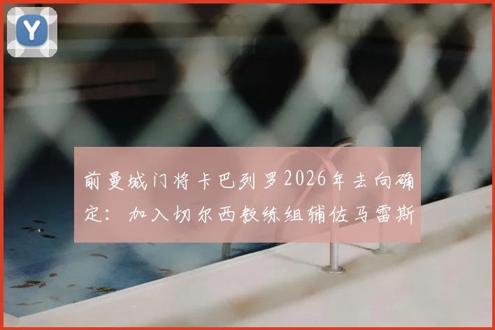 前曼城门将卡巴列罗2026年去向确定:加入切尔西教练组辅佐马雷斯卡,解析其转型之路