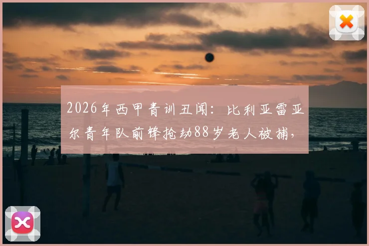 2026年西甲青训丑闻:比利亚雷亚尔青年队前锋抢劫88岁老人被捕,球员场外品行引深思