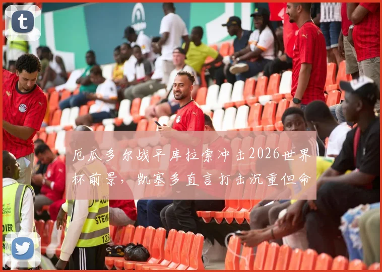 厄瓜多尔战平库拉索冲击2026世界杯前景，凯塞多直言打击沉重但命运在手