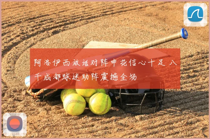 阿洛伊西放话对阵申花信心十足 八千成都球迷助阵震撼全场